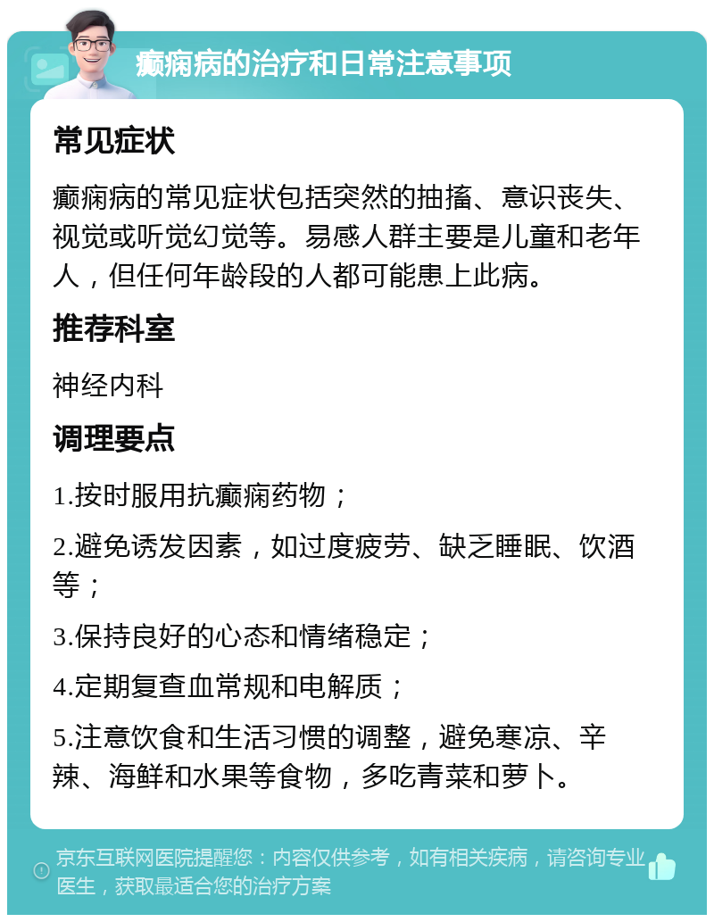 癫痫病的治疗和日常注意事项 常见症状 癫痫病的常见症状包括突然的抽搐、意识丧失、视觉或听觉幻觉等。易感人群主要是儿童和老年人，但任何年龄段的人都可能患上此病。 推荐科室 神经内科 调理要点 1.按时服用抗癫痫药物； 2.避免诱发因素，如过度疲劳、缺乏睡眠、饮酒等； 3.保持良好的心态和情绪稳定； 4.定期复查血常规和电解质； 5.注意饮食和生活习惯的调整，避免寒凉、辛辣、海鲜和水果等食物，多吃青菜和萝卜。