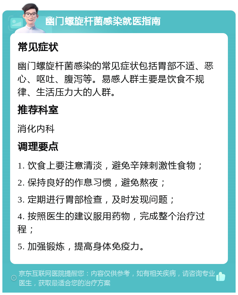 幽门螺旋杆菌感染就医指南 常见症状 幽门螺旋杆菌感染的常见症状包括胃部不适、恶心、呕吐、腹泻等。易感人群主要是饮食不规律、生活压力大的人群。 推荐科室 消化内科 调理要点 1. 饮食上要注意清淡，避免辛辣刺激性食物； 2. 保持良好的作息习惯，避免熬夜； 3. 定期进行胃部检查，及时发现问题； 4. 按照医生的建议服用药物，完成整个治疗过程； 5. 加强锻炼，提高身体免疫力。