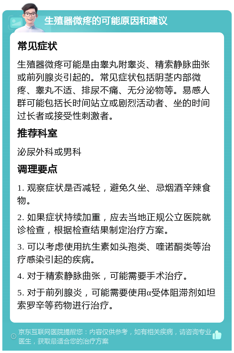 生殖器微疼的可能原因和建议 常见症状 生殖器微疼可能是由睾丸附睾炎、精索静脉曲张或前列腺炎引起的。常见症状包括阴茎内部微疼、睾丸不适、排尿不痛、无分泌物等。易感人群可能包括长时间站立或剧烈活动者、坐的时间过长者或接受性刺激者。 推荐科室 泌尿外科或男科 调理要点 1. 观察症状是否减轻，避免久坐、忌烟酒辛辣食物。 2. 如果症状持续加重，应去当地正规公立医院就诊检查，根据检查结果制定治疗方案。 3. 可以考虑使用抗生素如头孢类、喹诺酮类等治疗感染引起的疾病。 4. 对于精索静脉曲张，可能需要手术治疗。 5. 对于前列腺炎，可能需要使用α受体阻滞剂如坦索罗辛等药物进行治疗。