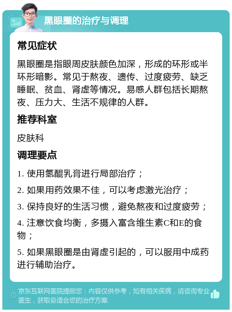 黑眼圈的治疗与调理 常见症状 黑眼圈是指眼周皮肤颜色加深，形成的环形或半环形暗影。常见于熬夜、遗传、过度疲劳、缺乏睡眠、贫血、肾虚等情况。易感人群包括长期熬夜、压力大、生活不规律的人群。 推荐科室 皮肤科 调理要点 1. 使用氢醌乳膏进行局部治疗； 2. 如果用药效果不佳，可以考虑激光治疗； 3. 保持良好的生活习惯，避免熬夜和过度疲劳； 4. 注意饮食均衡，多摄入富含维生素C和E的食物； 5. 如果黑眼圈是由肾虚引起的，可以服用中成药进行辅助治疗。