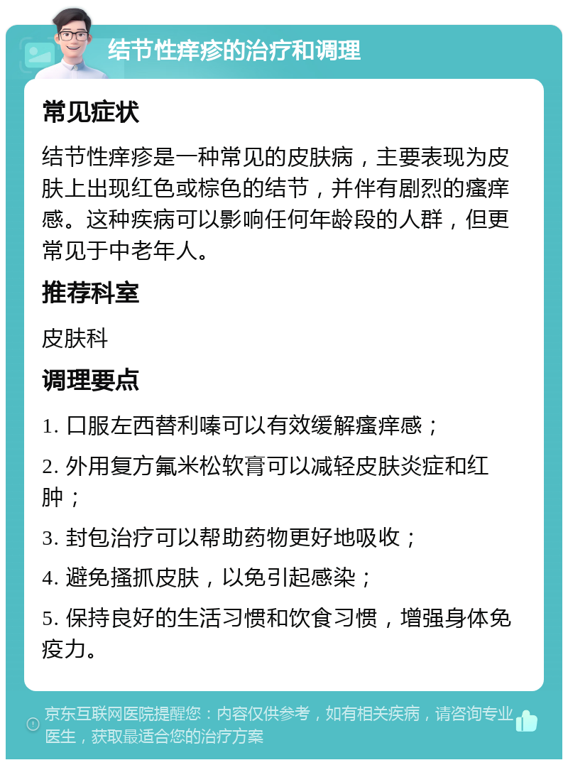 结节性痒疹的治疗和调理 常见症状 结节性痒疹是一种常见的皮肤病，主要表现为皮肤上出现红色或棕色的结节，并伴有剧烈的瘙痒感。这种疾病可以影响任何年龄段的人群，但更常见于中老年人。 推荐科室 皮肤科 调理要点 1. 口服左西替利嗪可以有效缓解瘙痒感； 2. 外用复方氟米松软膏可以减轻皮肤炎症和红肿； 3. 封包治疗可以帮助药物更好地吸收； 4. 避免搔抓皮肤，以免引起感染； 5. 保持良好的生活习惯和饮食习惯，增强身体免疫力。