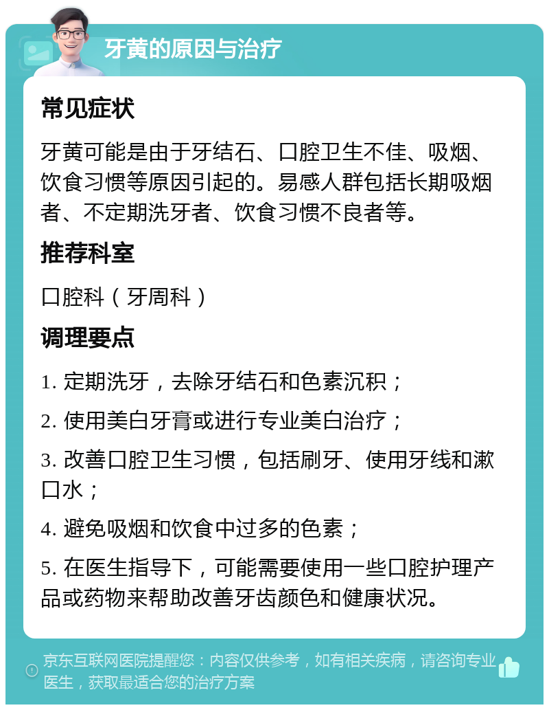 牙黄的原因与治疗 常见症状 牙黄可能是由于牙结石、口腔卫生不佳、吸烟、饮食习惯等原因引起的。易感人群包括长期吸烟者、不定期洗牙者、饮食习惯不良者等。 推荐科室 口腔科（牙周科） 调理要点 1. 定期洗牙，去除牙结石和色素沉积； 2. 使用美白牙膏或进行专业美白治疗； 3. 改善口腔卫生习惯，包括刷牙、使用牙线和漱口水； 4. 避免吸烟和饮食中过多的色素； 5. 在医生指导下，可能需要使用一些口腔护理产品或药物来帮助改善牙齿颜色和健康状况。