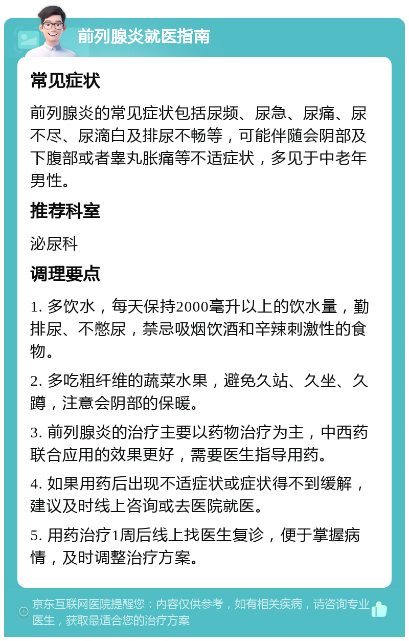 前列腺炎就医指南 常见症状 前列腺炎的常见症状包括尿频、尿急、尿痛、尿不尽、尿滴白及排尿不畅等，可能伴随会阴部及下腹部或者睾丸胀痛等不适症状，多见于中老年男性。 推荐科室 泌尿科 调理要点 1. 多饮水，每天保持2000毫升以上的饮水量，勤排尿、不憋尿，禁忌吸烟饮酒和辛辣刺激性的食物。 2. 多吃粗纤维的蔬菜水果，避免久站、久坐、久蹲，注意会阴部的保暖。 3. 前列腺炎的治疗主要以药物治疗为主，中西药联合应用的效果更好，需要医生指导用药。 4. 如果用药后出现不适症状或症状得不到缓解，建议及时线上咨询或去医院就医。 5. 用药治疗1周后线上找医生复诊，便于掌握病情，及时调整治疗方案。