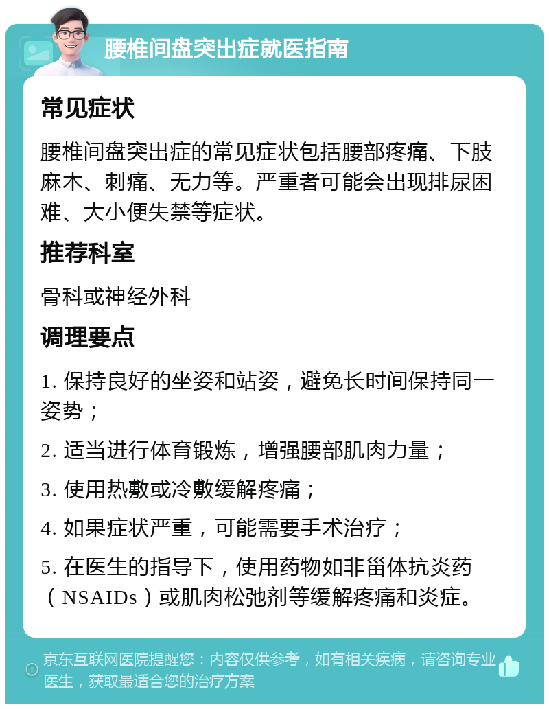 腰椎间盘突出症就医指南 常见症状 腰椎间盘突出症的常见症状包括腰部疼痛、下肢麻木、刺痛、无力等。严重者可能会出现排尿困难、大小便失禁等症状。 推荐科室 骨科或神经外科 调理要点 1. 保持良好的坐姿和站姿，避免长时间保持同一姿势； 2. 适当进行体育锻炼，增强腰部肌肉力量； 3. 使用热敷或冷敷缓解疼痛； 4. 如果症状严重，可能需要手术治疗； 5. 在医生的指导下，使用药物如非甾体抗炎药（NSAIDs）或肌肉松弛剂等缓解疼痛和炎症。