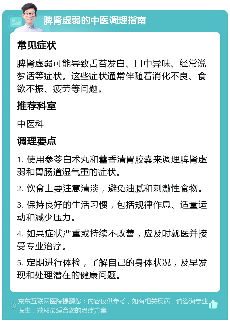 脾肾虚弱的中医调理指南 常见症状 脾肾虚弱可能导致舌苔发白、口中异味、经常说梦话等症状。这些症状通常伴随着消化不良、食欲不振、疲劳等问题。 推荐科室 中医科 调理要点 1. 使用参苓白术丸和藿香清胃胶囊来调理脾肾虚弱和胃肠道湿气重的症状。 2. 饮食上要注意清淡，避免油腻和刺激性食物。 3. 保持良好的生活习惯，包括规律作息、适量运动和减少压力。 4. 如果症状严重或持续不改善，应及时就医并接受专业治疗。 5. 定期进行体检，了解自己的身体状况，及早发现和处理潜在的健康问题。