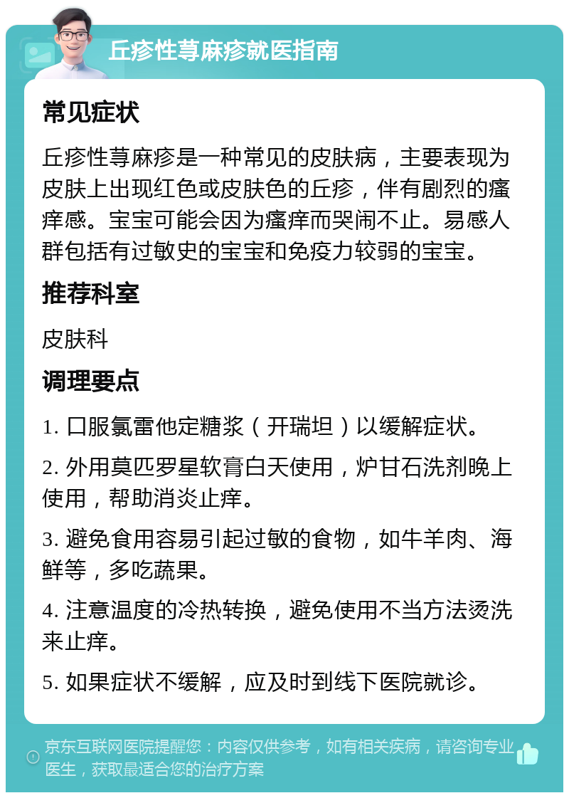 丘疹性荨麻疹就医指南 常见症状 丘疹性荨麻疹是一种常见的皮肤病，主要表现为皮肤上出现红色或皮肤色的丘疹，伴有剧烈的瘙痒感。宝宝可能会因为瘙痒而哭闹不止。易感人群包括有过敏史的宝宝和免疫力较弱的宝宝。 推荐科室 皮肤科 调理要点 1. 口服氯雷他定糖浆（开瑞坦）以缓解症状。 2. 外用莫匹罗星软膏白天使用，炉甘石洗剂晚上使用，帮助消炎止痒。 3. 避免食用容易引起过敏的食物，如牛羊肉、海鲜等，多吃蔬果。 4. 注意温度的冷热转换，避免使用不当方法烫洗来止痒。 5. 如果症状不缓解，应及时到线下医院就诊。