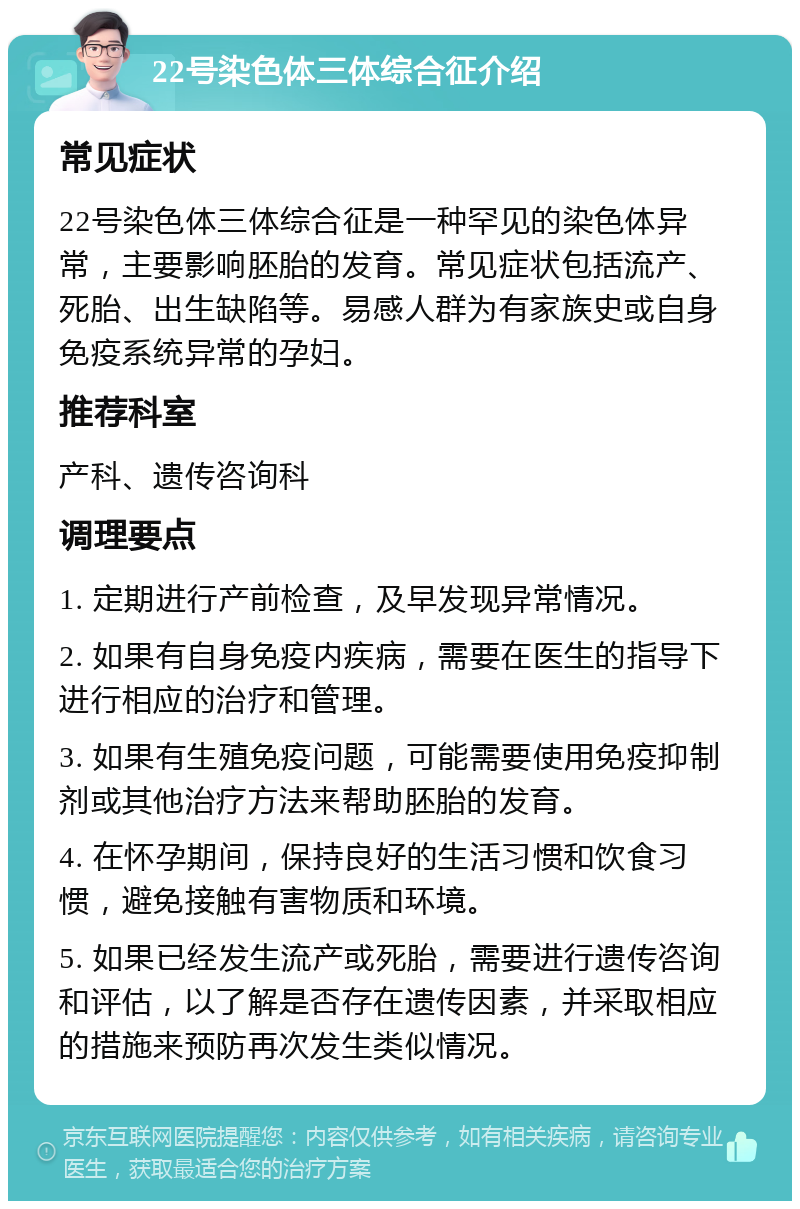 22号染色体三体综合征介绍 常见症状 22号染色体三体综合征是一种罕见的染色体异常，主要影响胚胎的发育。常见症状包括流产、死胎、出生缺陷等。易感人群为有家族史或自身免疫系统异常的孕妇。 推荐科室 产科、遗传咨询科 调理要点 1. 定期进行产前检查，及早发现异常情况。 2. 如果有自身免疫内疾病，需要在医生的指导下进行相应的治疗和管理。 3. 如果有生殖免疫问题，可能需要使用免疫抑制剂或其他治疗方法来帮助胚胎的发育。 4. 在怀孕期间，保持良好的生活习惯和饮食习惯，避免接触有害物质和环境。 5. 如果已经发生流产或死胎，需要进行遗传咨询和评估，以了解是否存在遗传因素，并采取相应的措施来预防再次发生类似情况。