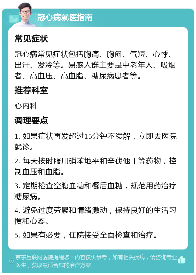 冠心病就医指南 常见症状 冠心病常见症状包括胸痛、胸闷、气短、心悸、出汗、发冷等。易感人群主要是中老年人、吸烟者、高血压、高血脂、糖尿病患者等。 推荐科室 心内科 调理要点 1. 如果症状再发超过15分钟不缓解，立即去医院就诊。 2. 每天按时服用硝苯地平和辛伐他丁等药物，控制血压和血脂。 3. 定期检查空腹血糖和餐后血糖，规范用药治疗糖尿病。 4. 避免过度劳累和情绪激动，保持良好的生活习惯和心态。 5. 如果有必要，住院接受全面检查和治疗。