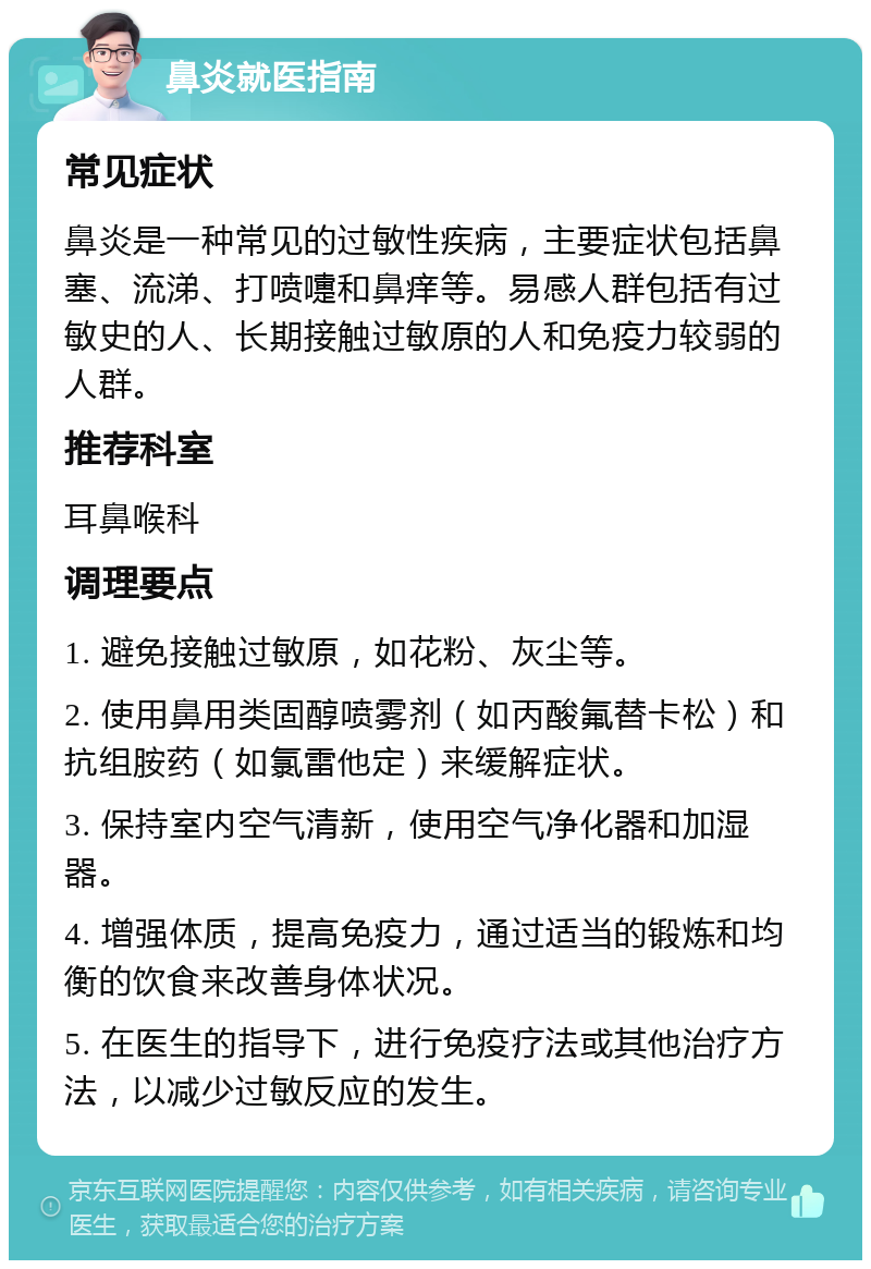 鼻炎就医指南 常见症状 鼻炎是一种常见的过敏性疾病，主要症状包括鼻塞、流涕、打喷嚏和鼻痒等。易感人群包括有过敏史的人、长期接触过敏原的人和免疫力较弱的人群。 推荐科室 耳鼻喉科 调理要点 1. 避免接触过敏原，如花粉、灰尘等。 2. 使用鼻用类固醇喷雾剂（如丙酸氟替卡松）和抗组胺药（如氯雷他定）来缓解症状。 3. 保持室内空气清新，使用空气净化器和加湿器。 4. 增强体质，提高免疫力，通过适当的锻炼和均衡的饮食来改善身体状况。 5. 在医生的指导下，进行免疫疗法或其他治疗方法，以减少过敏反应的发生。