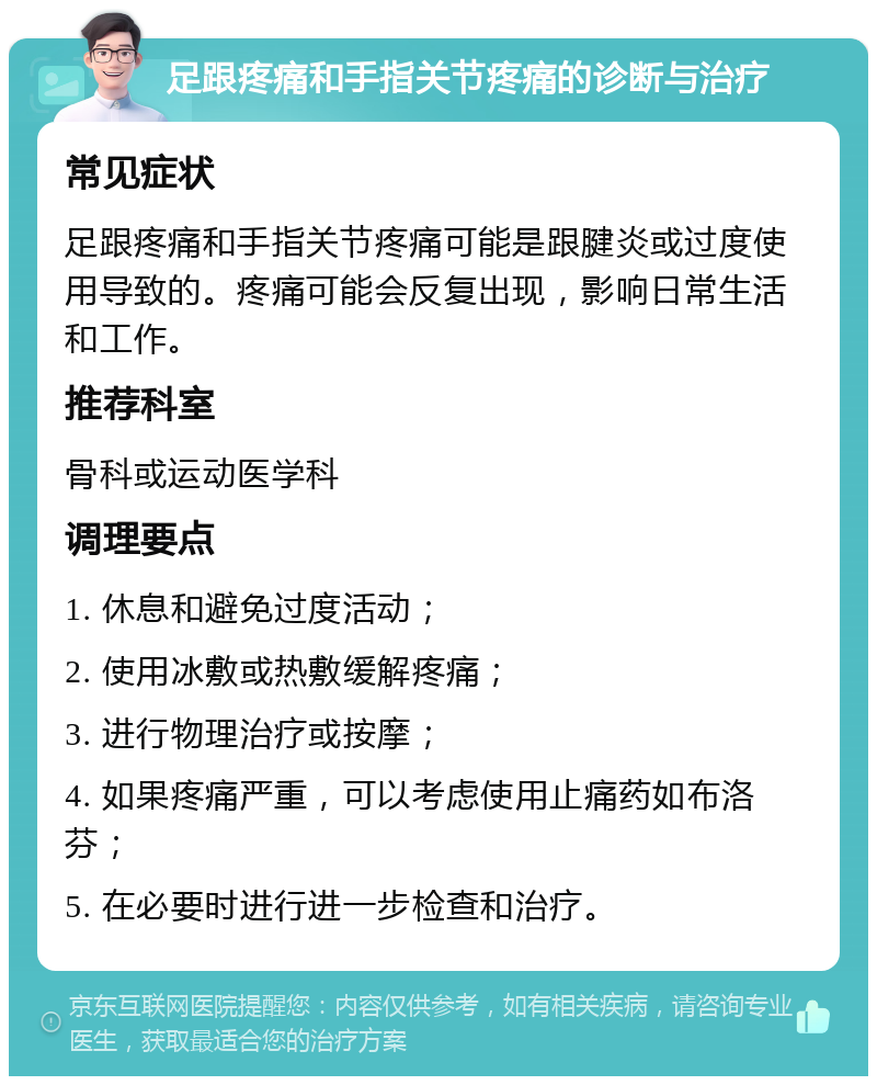 足跟疼痛和手指关节疼痛的诊断与治疗 常见症状 足跟疼痛和手指关节疼痛可能是跟腱炎或过度使用导致的。疼痛可能会反复出现，影响日常生活和工作。 推荐科室 骨科或运动医学科 调理要点 1. 休息和避免过度活动； 2. 使用冰敷或热敷缓解疼痛； 3. 进行物理治疗或按摩； 4. 如果疼痛严重，可以考虑使用止痛药如布洛芬； 5. 在必要时进行进一步检查和治疗。