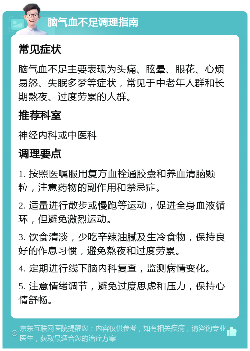 脑气血不足调理指南 常见症状 脑气血不足主要表现为头痛、眩晕、眼花、心烦易怒、失眠多梦等症状，常见于中老年人群和长期熬夜、过度劳累的人群。 推荐科室 神经内科或中医科 调理要点 1. 按照医嘱服用复方血栓通胶囊和养血清脑颗粒，注意药物的副作用和禁忌症。 2. 适量进行散步或慢跑等运动，促进全身血液循环，但避免激烈运动。 3. 饮食清淡，少吃辛辣油腻及生冷食物，保持良好的作息习惯，避免熬夜和过度劳累。 4. 定期进行线下脑内科复查，监测病情变化。 5. 注意情绪调节，避免过度思虑和压力，保持心情舒畅。