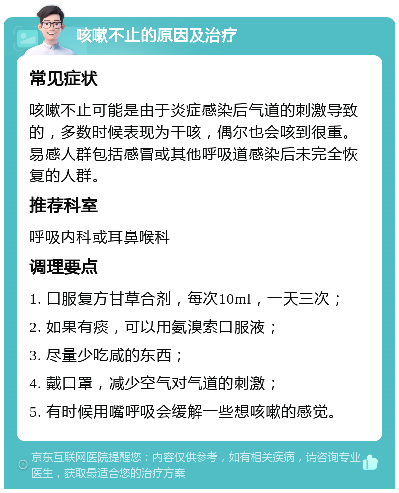 咳嗽不止的原因及治疗 常见症状 咳嗽不止可能是由于炎症感染后气道的刺激导致的，多数时候表现为干咳，偶尔也会咳到很重。易感人群包括感冒或其他呼吸道感染后未完全恢复的人群。 推荐科室 呼吸内科或耳鼻喉科 调理要点 1. 口服复方甘草合剂，每次10ml，一天三次； 2. 如果有痰，可以用氨溴索口服液； 3. 尽量少吃咸的东西； 4. 戴口罩，减少空气对气道的刺激； 5. 有时候用嘴呼吸会缓解一些想咳嗽的感觉。