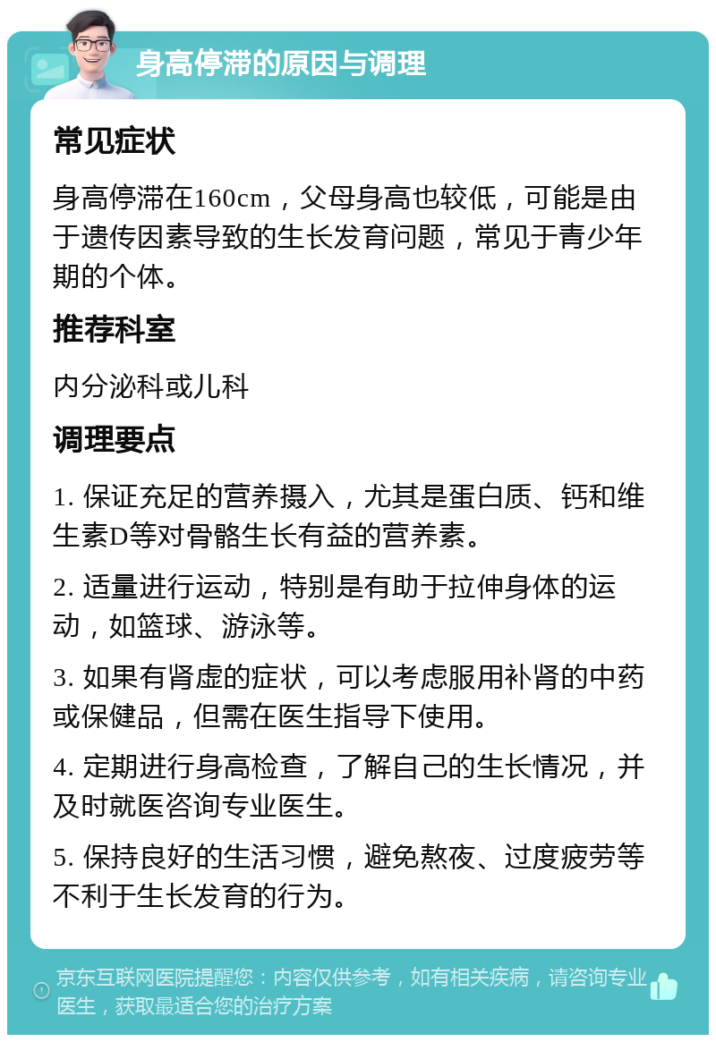 身高停滞的原因与调理 常见症状 身高停滞在160cm，父母身高也较低，可能是由于遗传因素导致的生长发育问题，常见于青少年期的个体。 推荐科室 内分泌科或儿科 调理要点 1. 保证充足的营养摄入，尤其是蛋白质、钙和维生素D等对骨骼生长有益的营养素。 2. 适量进行运动，特别是有助于拉伸身体的运动，如篮球、游泳等。 3. 如果有肾虚的症状，可以考虑服用补肾的中药或保健品，但需在医生指导下使用。 4. 定期进行身高检查，了解自己的生长情况，并及时就医咨询专业医生。 5. 保持良好的生活习惯，避免熬夜、过度疲劳等不利于生长发育的行为。