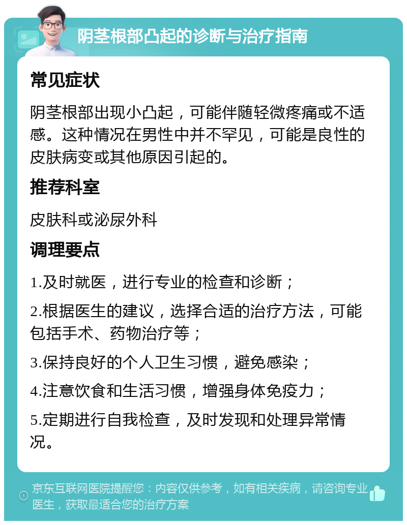 阴茎根部凸起的诊断与治疗指南 常见症状 阴茎根部出现小凸起，可能伴随轻微疼痛或不适感。这种情况在男性中并不罕见，可能是良性的皮肤病变或其他原因引起的。 推荐科室 皮肤科或泌尿外科 调理要点 1.及时就医，进行专业的检查和诊断； 2.根据医生的建议，选择合适的治疗方法，可能包括手术、药物治疗等； 3.保持良好的个人卫生习惯，避免感染； 4.注意饮食和生活习惯，增强身体免疫力； 5.定期进行自我检查，及时发现和处理异常情况。