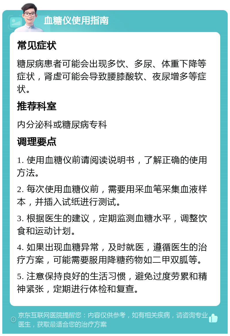 血糖仪使用指南 常见症状 糖尿病患者可能会出现多饮、多尿、体重下降等症状，肾虚可能会导致腰膝酸软、夜尿增多等症状。 推荐科室 内分泌科或糖尿病专科 调理要点 1. 使用血糖仪前请阅读说明书，了解正确的使用方法。 2. 每次使用血糖仪前，需要用采血笔采集血液样本，并插入试纸进行测试。 3. 根据医生的建议，定期监测血糖水平，调整饮食和运动计划。 4. 如果出现血糖异常，及时就医，遵循医生的治疗方案，可能需要服用降糖药物如二甲双胍等。 5. 注意保持良好的生活习惯，避免过度劳累和精神紧张，定期进行体检和复查。