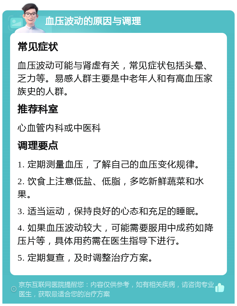 血压波动的原因与调理 常见症状 血压波动可能与肾虚有关，常见症状包括头晕、乏力等。易感人群主要是中老年人和有高血压家族史的人群。 推荐科室 心血管内科或中医科 调理要点 1. 定期测量血压，了解自己的血压变化规律。 2. 饮食上注意低盐、低脂，多吃新鲜蔬菜和水果。 3. 适当运动，保持良好的心态和充足的睡眠。 4. 如果血压波动较大，可能需要服用中成药如降压片等，具体用药需在医生指导下进行。 5. 定期复查，及时调整治疗方案。