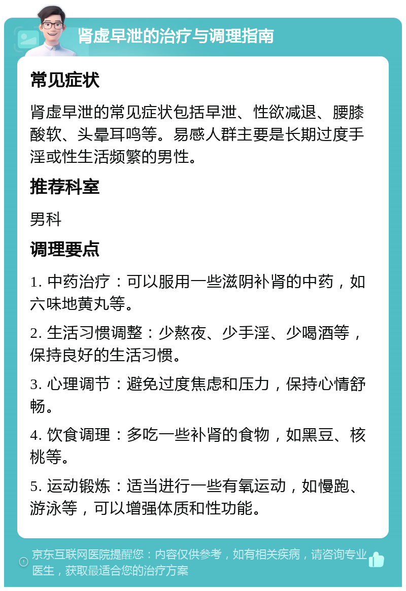 肾虚早泄的治疗与调理指南 常见症状 肾虚早泄的常见症状包括早泄、性欲减退、腰膝酸软、头晕耳鸣等。易感人群主要是长期过度手淫或性生活频繁的男性。 推荐科室 男科 调理要点 1. 中药治疗：可以服用一些滋阴补肾的中药，如六味地黄丸等。 2. 生活习惯调整：少熬夜、少手淫、少喝酒等，保持良好的生活习惯。 3. 心理调节：避免过度焦虑和压力，保持心情舒畅。 4. 饮食调理：多吃一些补肾的食物，如黑豆、核桃等。 5. 运动锻炼：适当进行一些有氧运动，如慢跑、游泳等，可以增强体质和性功能。