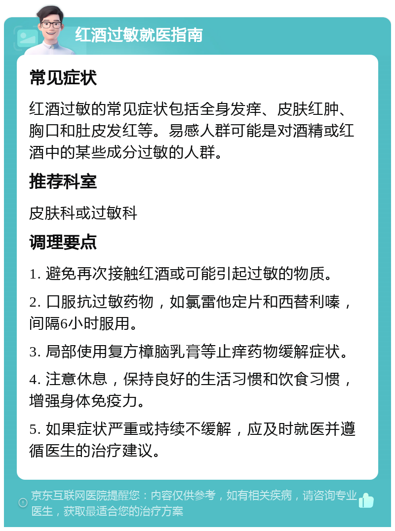 红酒过敏就医指南 常见症状 红酒过敏的常见症状包括全身发痒、皮肤红肿、胸口和肚皮发红等。易感人群可能是对酒精或红酒中的某些成分过敏的人群。 推荐科室 皮肤科或过敏科 调理要点 1. 避免再次接触红酒或可能引起过敏的物质。 2. 口服抗过敏药物，如氯雷他定片和西替利嗪，间隔6小时服用。 3. 局部使用复方樟脑乳膏等止痒药物缓解症状。 4. 注意休息，保持良好的生活习惯和饮食习惯，增强身体免疫力。 5. 如果症状严重或持续不缓解，应及时就医并遵循医生的治疗建议。