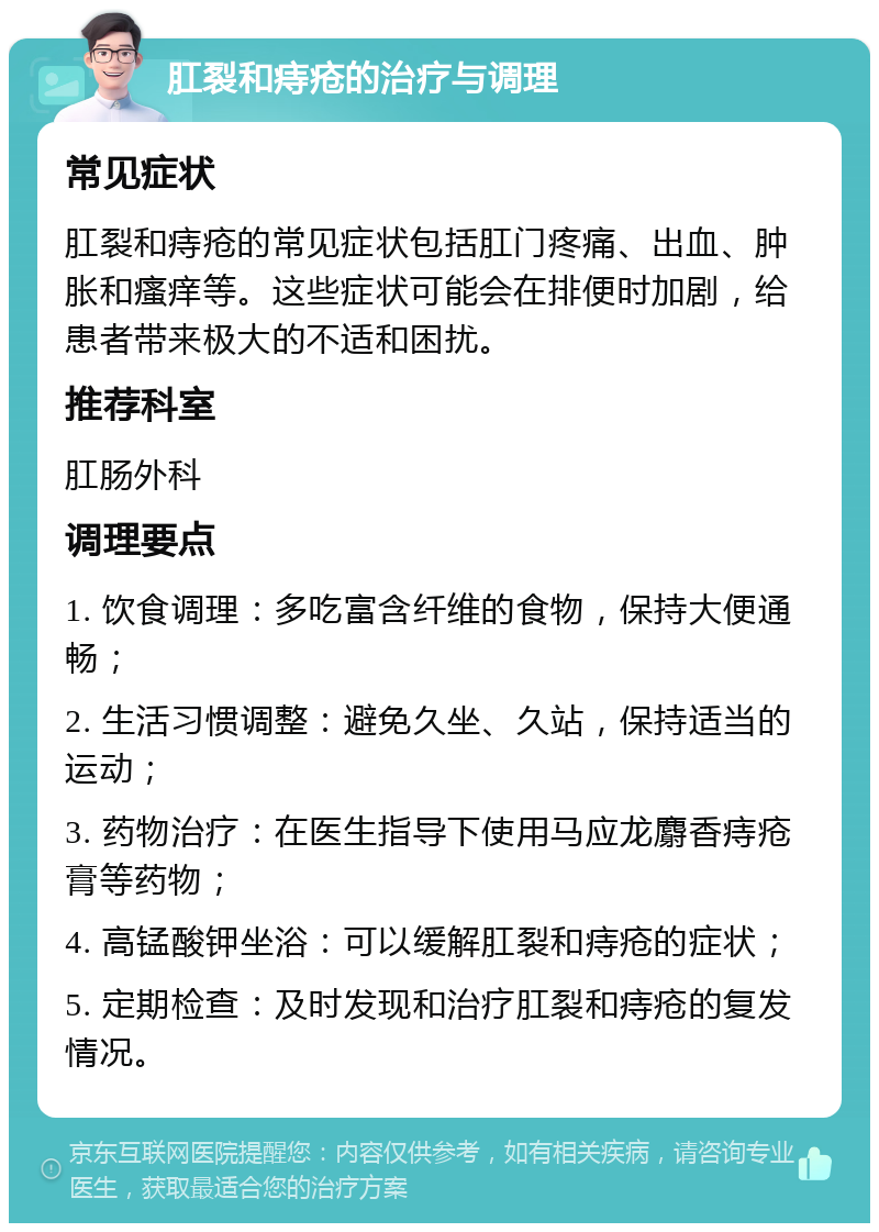 肛裂和痔疮的治疗与调理 常见症状 肛裂和痔疮的常见症状包括肛门疼痛、出血、肿胀和瘙痒等。这些症状可能会在排便时加剧，给患者带来极大的不适和困扰。 推荐科室 肛肠外科 调理要点 1. 饮食调理：多吃富含纤维的食物，保持大便通畅； 2. 生活习惯调整：避免久坐、久站，保持适当的运动； 3. 药物治疗：在医生指导下使用马应龙麝香痔疮膏等药物； 4. 高锰酸钾坐浴：可以缓解肛裂和痔疮的症状； 5. 定期检查：及时发现和治疗肛裂和痔疮的复发情况。