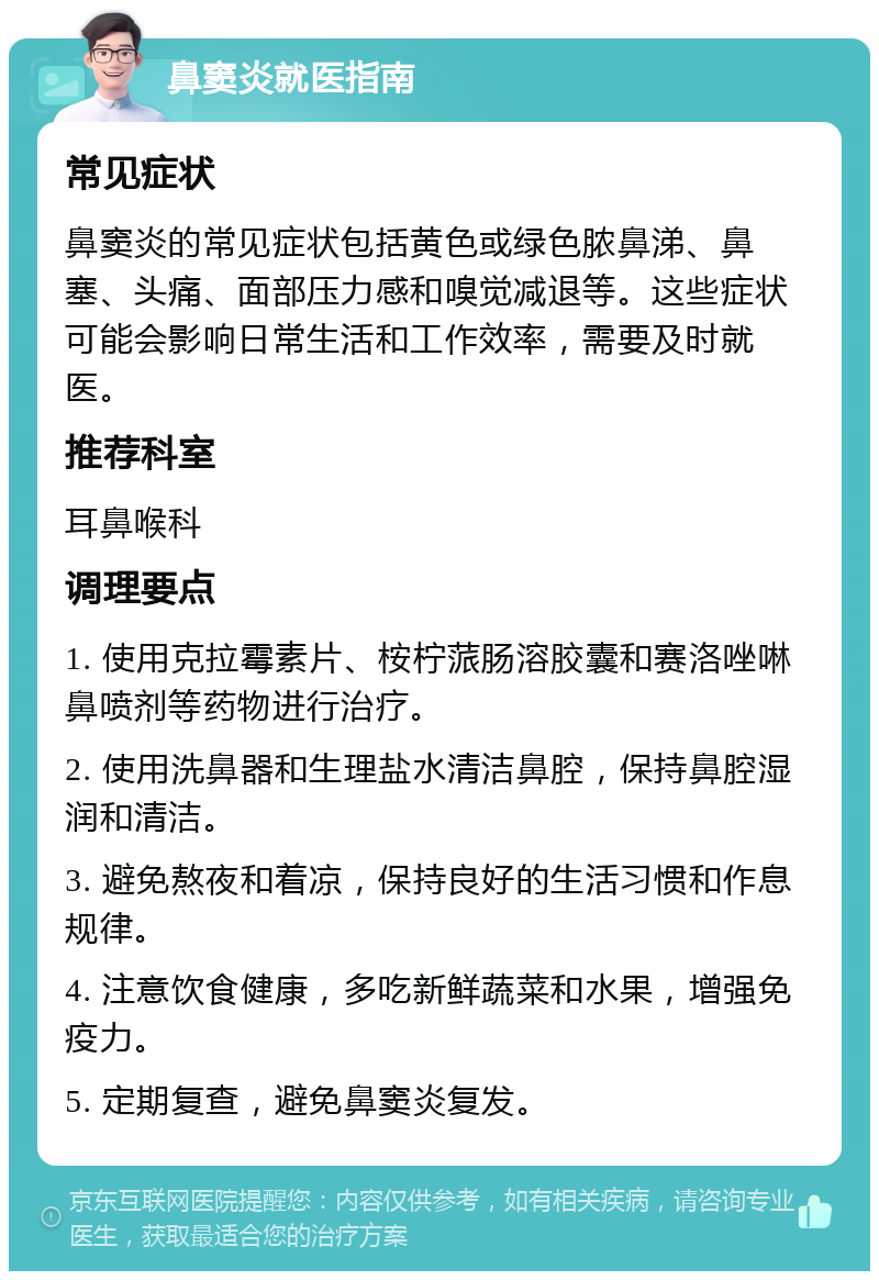 鼻窦炎就医指南 常见症状 鼻窦炎的常见症状包括黄色或绿色脓鼻涕、鼻塞、头痛、面部压力感和嗅觉减退等。这些症状可能会影响日常生活和工作效率，需要及时就医。 推荐科室 耳鼻喉科 调理要点 1. 使用克拉霉素片、桉柠蒎肠溶胶囊和赛洛唑啉鼻喷剂等药物进行治疗。 2. 使用洗鼻器和生理盐水清洁鼻腔，保持鼻腔湿润和清洁。 3. 避免熬夜和着凉，保持良好的生活习惯和作息规律。 4. 注意饮食健康，多吃新鲜蔬菜和水果，增强免疫力。 5. 定期复查，避免鼻窦炎复发。