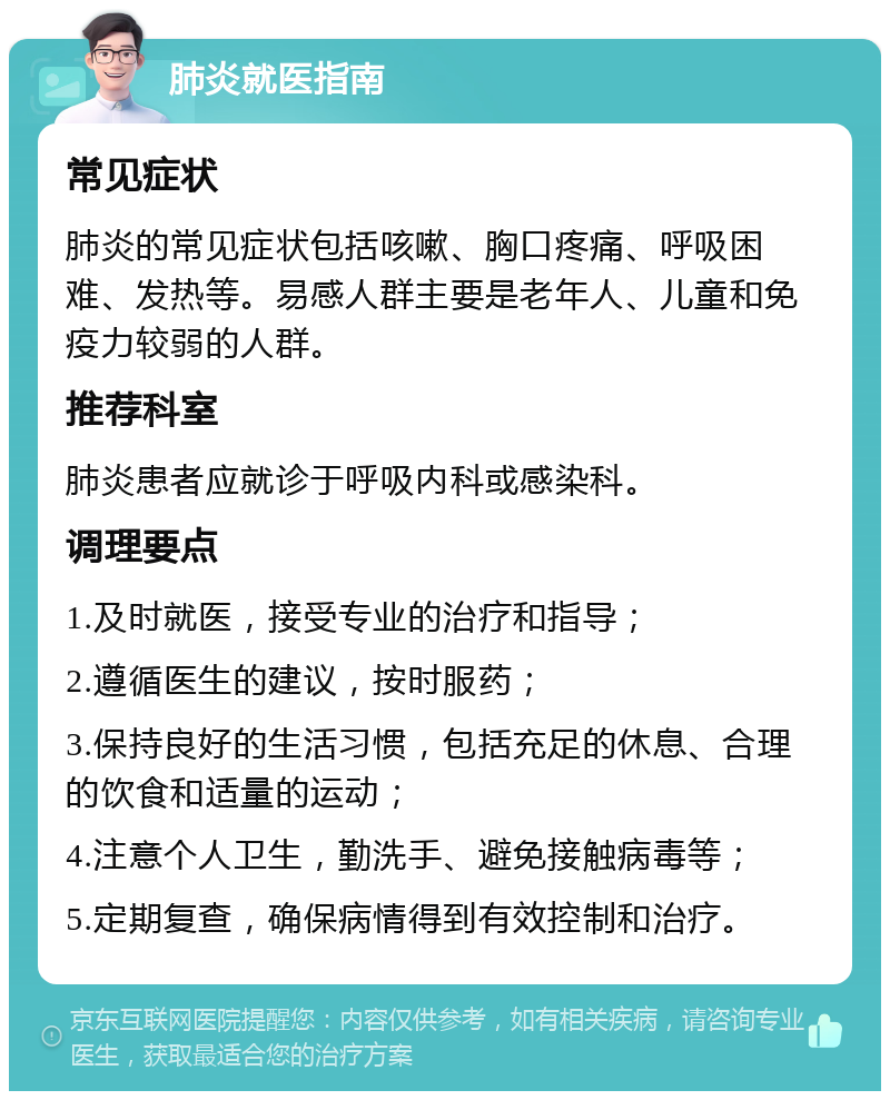 肺炎就医指南 常见症状 肺炎的常见症状包括咳嗽、胸口疼痛、呼吸困难、发热等。易感人群主要是老年人、儿童和免疫力较弱的人群。 推荐科室 肺炎患者应就诊于呼吸内科或感染科。 调理要点 1.及时就医，接受专业的治疗和指导； 2.遵循医生的建议，按时服药； 3.保持良好的生活习惯，包括充足的休息、合理的饮食和适量的运动； 4.注意个人卫生，勤洗手、避免接触病毒等； 5.定期复查，确保病情得到有效控制和治疗。