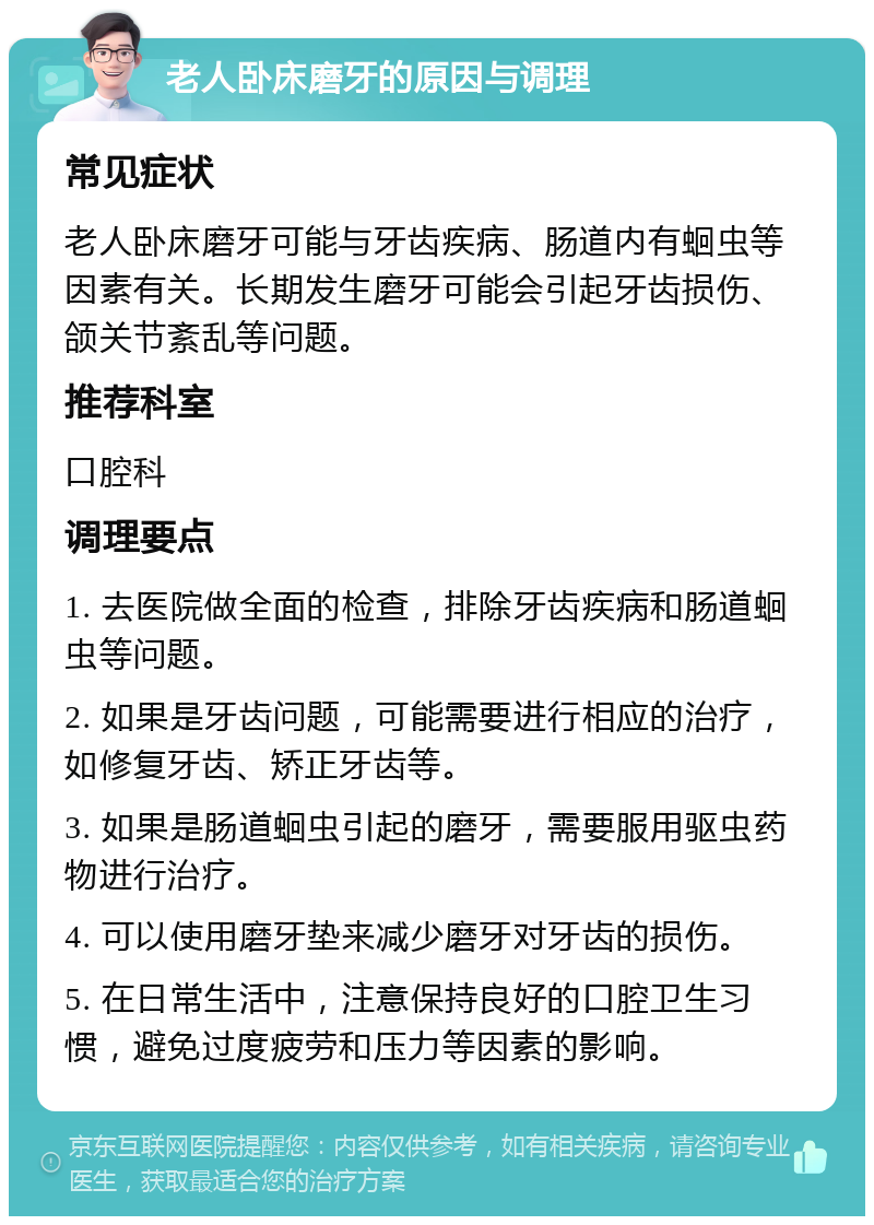 老人卧床磨牙的原因与调理 常见症状 老人卧床磨牙可能与牙齿疾病、肠道内有蛔虫等因素有关。长期发生磨牙可能会引起牙齿损伤、颌关节紊乱等问题。 推荐科室 口腔科 调理要点 1. 去医院做全面的检查，排除牙齿疾病和肠道蛔虫等问题。 2. 如果是牙齿问题，可能需要进行相应的治疗，如修复牙齿、矫正牙齿等。 3. 如果是肠道蛔虫引起的磨牙，需要服用驱虫药物进行治疗。 4. 可以使用磨牙垫来减少磨牙对牙齿的损伤。 5. 在日常生活中，注意保持良好的口腔卫生习惯，避免过度疲劳和压力等因素的影响。