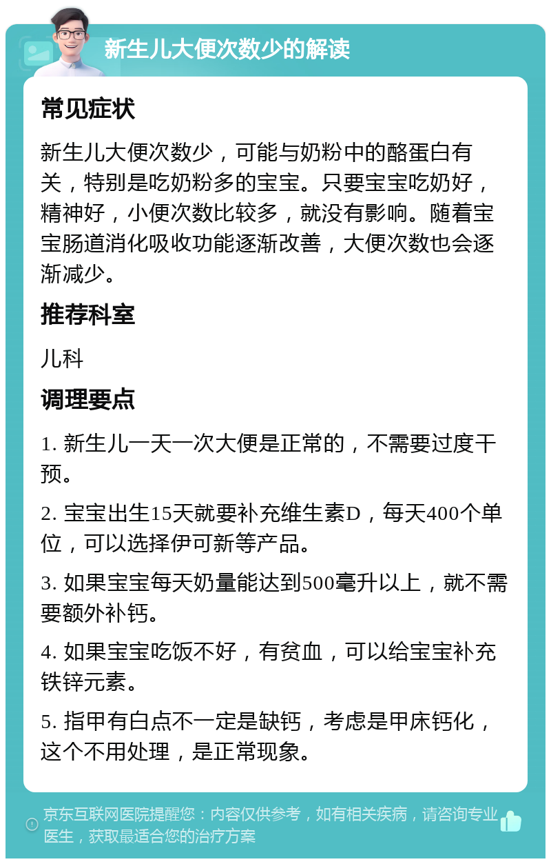 新生儿大便次数少的解读 常见症状 新生儿大便次数少，可能与奶粉中的酪蛋白有关，特别是吃奶粉多的宝宝。只要宝宝吃奶好，精神好，小便次数比较多，就没有影响。随着宝宝肠道消化吸收功能逐渐改善，大便次数也会逐渐减少。 推荐科室 儿科 调理要点 1. 新生儿一天一次大便是正常的，不需要过度干预。 2. 宝宝出生15天就要补充维生素D，每天400个单位，可以选择伊可新等产品。 3. 如果宝宝每天奶量能达到500毫升以上，就不需要额外补钙。 4. 如果宝宝吃饭不好，有贫血，可以给宝宝补充铁锌元素。 5. 指甲有白点不一定是缺钙，考虑是甲床钙化，这个不用处理，是正常现象。