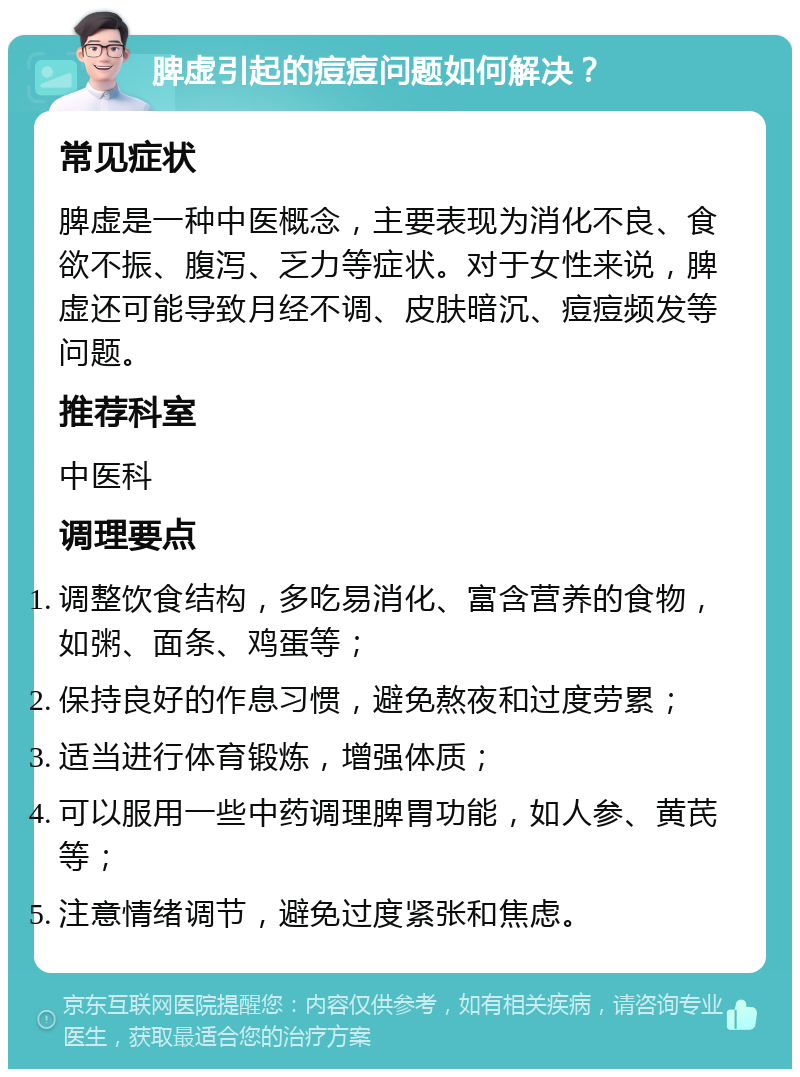 脾虚引起的痘痘问题如何解决？ 常见症状 脾虚是一种中医概念，主要表现为消化不良、食欲不振、腹泻、乏力等症状。对于女性来说，脾虚还可能导致月经不调、皮肤暗沉、痘痘频发等问题。 推荐科室 中医科 调理要点 调整饮食结构，多吃易消化、富含营养的食物，如粥、面条、鸡蛋等； 保持良好的作息习惯，避免熬夜和过度劳累； 适当进行体育锻炼，增强体质； 可以服用一些中药调理脾胃功能，如人参、黄芪等； 注意情绪调节，避免过度紧张和焦虑。