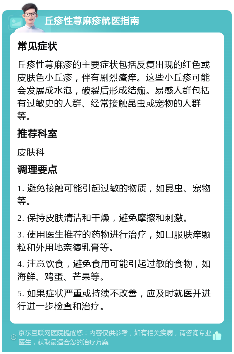 丘疹性荨麻疹就医指南 常见症状 丘疹性荨麻疹的主要症状包括反复出现的红色或皮肤色小丘疹，伴有剧烈瘙痒。这些小丘疹可能会发展成水泡，破裂后形成结痂。易感人群包括有过敏史的人群、经常接触昆虫或宠物的人群等。 推荐科室 皮肤科 调理要点 1. 避免接触可能引起过敏的物质，如昆虫、宠物等。 2. 保持皮肤清洁和干燥，避免摩擦和刺激。 3. 使用医生推荐的药物进行治疗，如口服肤痒颗粒和外用地奈德乳膏等。 4. 注意饮食，避免食用可能引起过敏的食物，如海鲜、鸡蛋、芒果等。 5. 如果症状严重或持续不改善，应及时就医并进行进一步检查和治疗。