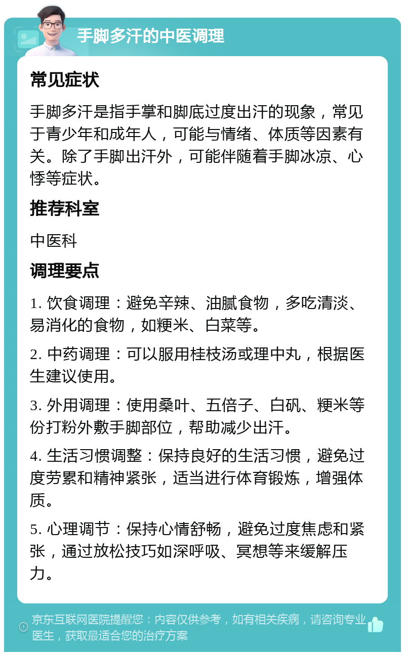 手脚多汗的中医调理 常见症状 手脚多汗是指手掌和脚底过度出汗的现象，常见于青少年和成年人，可能与情绪、体质等因素有关。除了手脚出汗外，可能伴随着手脚冰凉、心悸等症状。 推荐科室 中医科 调理要点 1. 饮食调理：避免辛辣、油腻食物，多吃清淡、易消化的食物，如粳米、白菜等。 2. 中药调理：可以服用桂枝汤或理中丸，根据医生建议使用。 3. 外用调理：使用桑叶、五倍子、白矾、粳米等份打粉外敷手脚部位，帮助减少出汗。 4. 生活习惯调整：保持良好的生活习惯，避免过度劳累和精神紧张，适当进行体育锻炼，增强体质。 5. 心理调节：保持心情舒畅，避免过度焦虑和紧张，通过放松技巧如深呼吸、冥想等来缓解压力。