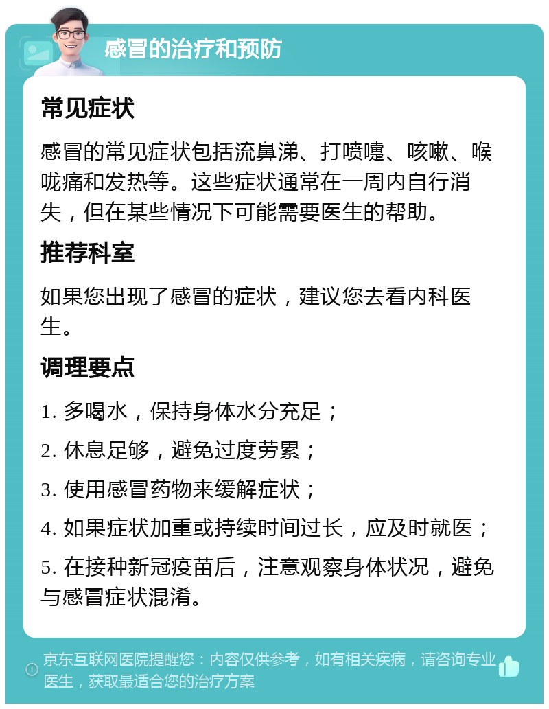 感冒的治疗和预防 常见症状 感冒的常见症状包括流鼻涕、打喷嚏、咳嗽、喉咙痛和发热等。这些症状通常在一周内自行消失，但在某些情况下可能需要医生的帮助。 推荐科室 如果您出现了感冒的症状，建议您去看内科医生。 调理要点 1. 多喝水，保持身体水分充足； 2. 休息足够，避免过度劳累； 3. 使用感冒药物来缓解症状； 4. 如果症状加重或持续时间过长，应及时就医； 5. 在接种新冠疫苗后，注意观察身体状况，避免与感冒症状混淆。