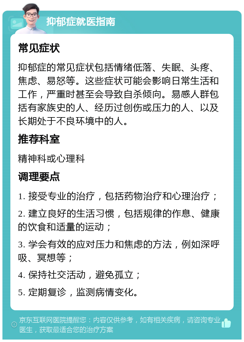 抑郁症就医指南 常见症状 抑郁症的常见症状包括情绪低落、失眠、头疼、焦虑、易怒等。这些症状可能会影响日常生活和工作，严重时甚至会导致自杀倾向。易感人群包括有家族史的人、经历过创伤或压力的人、以及长期处于不良环境中的人。 推荐科室 精神科或心理科 调理要点 1. 接受专业的治疗，包括药物治疗和心理治疗； 2. 建立良好的生活习惯，包括规律的作息、健康的饮食和适量的运动； 3. 学会有效的应对压力和焦虑的方法，例如深呼吸、冥想等； 4. 保持社交活动，避免孤立； 5. 定期复诊，监测病情变化。