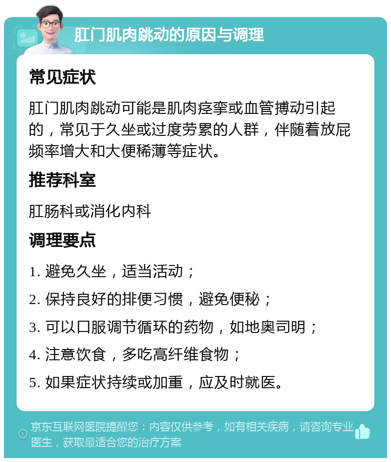 肛门肌肉跳动的原因与调理 常见症状 肛门肌肉跳动可能是肌肉痉挛或血管搏动引起的，常见于久坐或过度劳累的人群，伴随着放屁频率增大和大便稀薄等症状。 推荐科室 肛肠科或消化内科 调理要点 1. 避免久坐，适当活动； 2. 保持良好的排便习惯，避免便秘； 3. 可以口服调节循环的药物，如地奥司明； 4. 注意饮食，多吃高纤维食物； 5. 如果症状持续或加重，应及时就医。