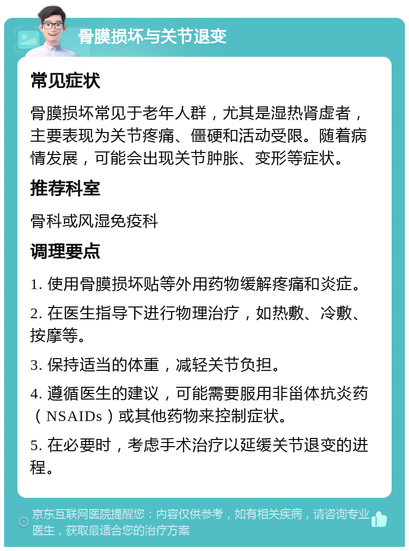 骨膜损坏与关节退变 常见症状 骨膜损坏常见于老年人群，尤其是湿热肾虚者，主要表现为关节疼痛、僵硬和活动受限。随着病情发展，可能会出现关节肿胀、变形等症状。 推荐科室 骨科或风湿免疫科 调理要点 1. 使用骨膜损坏贴等外用药物缓解疼痛和炎症。 2. 在医生指导下进行物理治疗，如热敷、冷敷、按摩等。 3. 保持适当的体重，减轻关节负担。 4. 遵循医生的建议，可能需要服用非甾体抗炎药（NSAIDs）或其他药物来控制症状。 5. 在必要时，考虑手术治疗以延缓关节退变的进程。