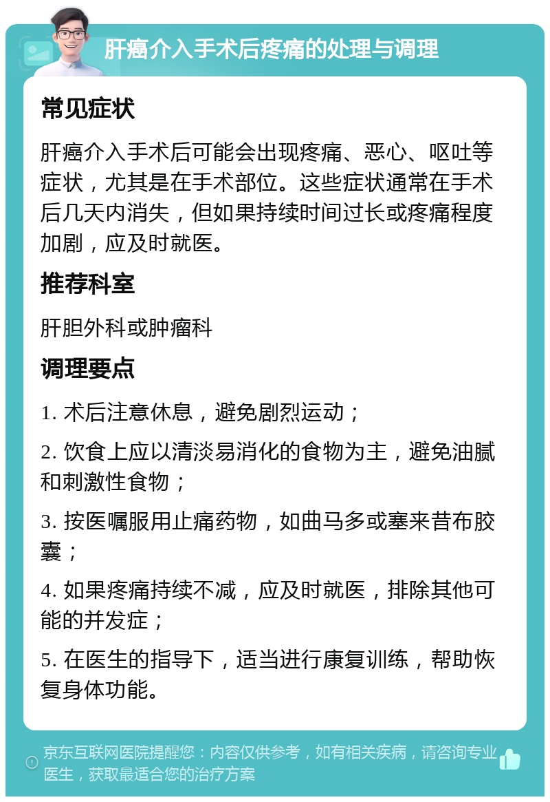 肝癌介入手术后疼痛的处理与调理 常见症状 肝癌介入手术后可能会出现疼痛、恶心、呕吐等症状，尤其是在手术部位。这些症状通常在手术后几天内消失，但如果持续时间过长或疼痛程度加剧，应及时就医。 推荐科室 肝胆外科或肿瘤科 调理要点 1. 术后注意休息，避免剧烈运动； 2. 饮食上应以清淡易消化的食物为主，避免油腻和刺激性食物； 3. 按医嘱服用止痛药物，如曲马多或塞来昔布胶囊； 4. 如果疼痛持续不减，应及时就医，排除其他可能的并发症； 5. 在医生的指导下，适当进行康复训练，帮助恢复身体功能。