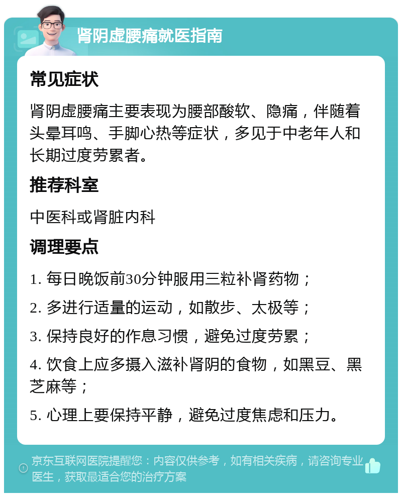 肾阴虚腰痛就医指南 常见症状 肾阴虚腰痛主要表现为腰部酸软、隐痛，伴随着头晕耳鸣、手脚心热等症状，多见于中老年人和长期过度劳累者。 推荐科室 中医科或肾脏内科 调理要点 1. 每日晚饭前30分钟服用三粒补肾药物； 2. 多进行适量的运动，如散步、太极等； 3. 保持良好的作息习惯，避免过度劳累； 4. 饮食上应多摄入滋补肾阴的食物，如黑豆、黑芝麻等； 5. 心理上要保持平静，避免过度焦虑和压力。