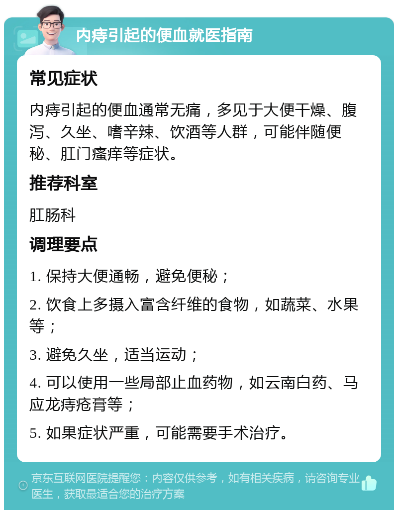 内痔引起的便血就医指南 常见症状 内痔引起的便血通常无痛，多见于大便干燥、腹泻、久坐、嗜辛辣、饮酒等人群，可能伴随便秘、肛门瘙痒等症状。 推荐科室 肛肠科 调理要点 1. 保持大便通畅，避免便秘； 2. 饮食上多摄入富含纤维的食物，如蔬菜、水果等； 3. 避免久坐，适当运动； 4. 可以使用一些局部止血药物，如云南白药、马应龙痔疮膏等； 5. 如果症状严重，可能需要手术治疗。