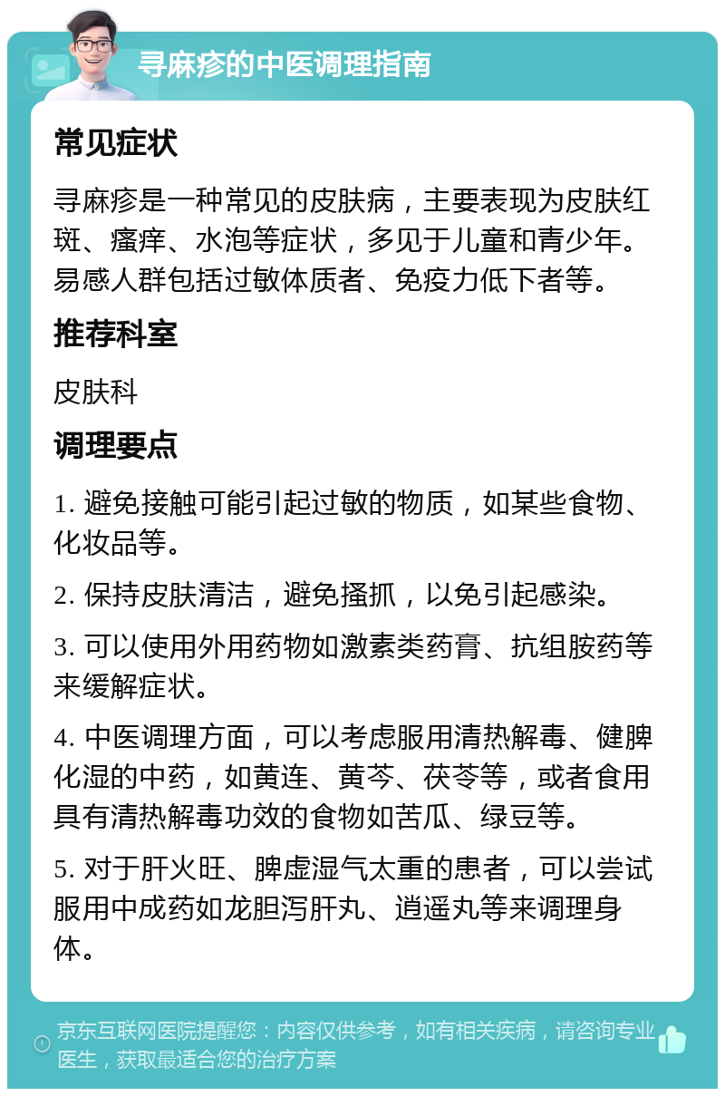 寻麻疹的中医调理指南 常见症状 寻麻疹是一种常见的皮肤病，主要表现为皮肤红斑、瘙痒、水泡等症状，多见于儿童和青少年。易感人群包括过敏体质者、免疫力低下者等。 推荐科室 皮肤科 调理要点 1. 避免接触可能引起过敏的物质，如某些食物、化妆品等。 2. 保持皮肤清洁，避免搔抓，以免引起感染。 3. 可以使用外用药物如激素类药膏、抗组胺药等来缓解症状。 4. 中医调理方面，可以考虑服用清热解毒、健脾化湿的中药，如黄连、黄芩、茯苓等，或者食用具有清热解毒功效的食物如苦瓜、绿豆等。 5. 对于肝火旺、脾虚湿气太重的患者，可以尝试服用中成药如龙胆泻肝丸、逍遥丸等来调理身体。