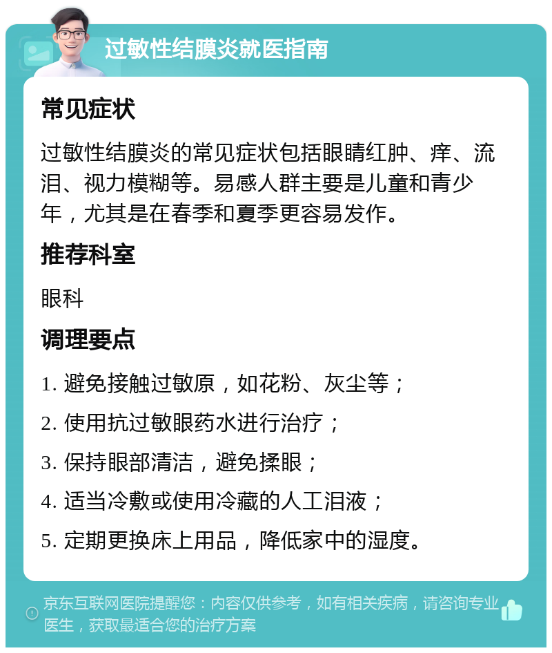 过敏性结膜炎就医指南 常见症状 过敏性结膜炎的常见症状包括眼睛红肿、痒、流泪、视力模糊等。易感人群主要是儿童和青少年，尤其是在春季和夏季更容易发作。 推荐科室 眼科 调理要点 1. 避免接触过敏原，如花粉、灰尘等； 2. 使用抗过敏眼药水进行治疗； 3. 保持眼部清洁，避免揉眼； 4. 适当冷敷或使用冷藏的人工泪液； 5. 定期更换床上用品，降低家中的湿度。