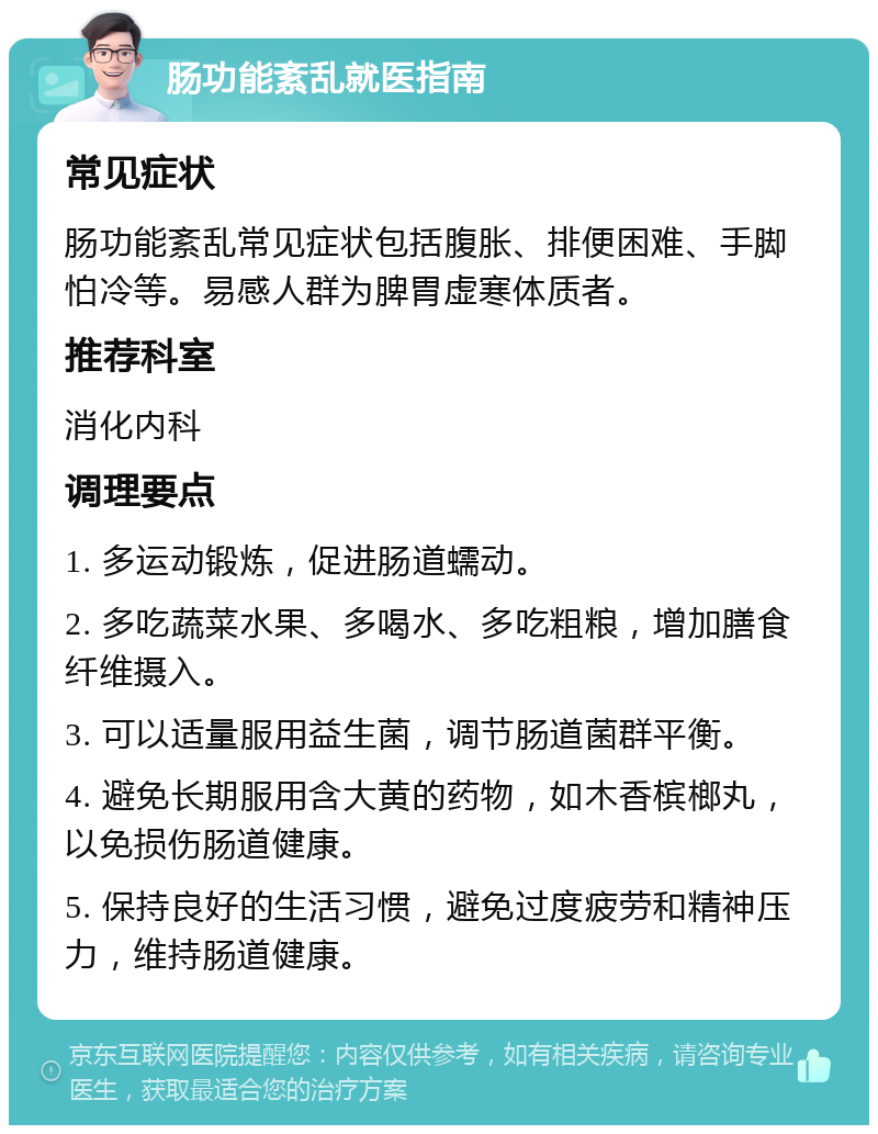 肠功能紊乱就医指南 常见症状 肠功能紊乱常见症状包括腹胀、排便困难、手脚怕冷等。易感人群为脾胃虚寒体质者。 推荐科室 消化内科 调理要点 1. 多运动锻炼，促进肠道蠕动。 2. 多吃蔬菜水果、多喝水、多吃粗粮，增加膳食纤维摄入。 3. 可以适量服用益生菌，调节肠道菌群平衡。 4. 避免长期服用含大黄的药物，如木香槟榔丸，以免损伤肠道健康。 5. 保持良好的生活习惯，避免过度疲劳和精神压力，维持肠道健康。