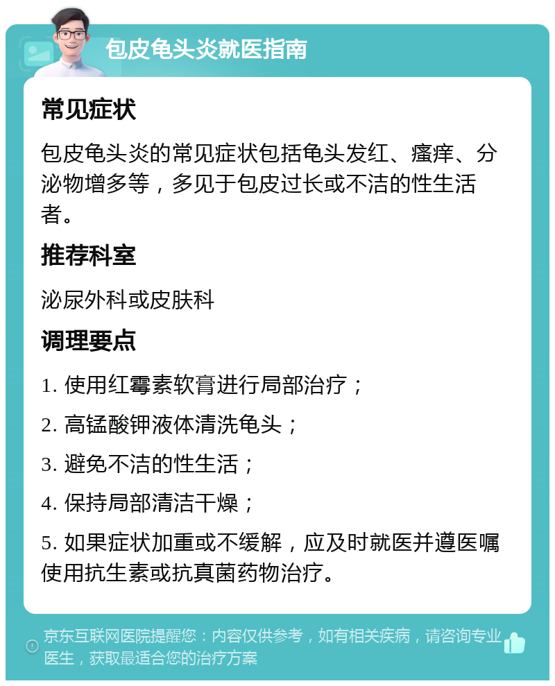 包皮龟头炎就医指南 常见症状 包皮龟头炎的常见症状包括龟头发红、瘙痒、分泌物增多等，多见于包皮过长或不洁的性生活者。 推荐科室 泌尿外科或皮肤科 调理要点 1. 使用红霉素软膏进行局部治疗； 2. 高锰酸钾液体清洗龟头； 3. 避免不洁的性生活； 4. 保持局部清洁干燥； 5. 如果症状加重或不缓解，应及时就医并遵医嘱使用抗生素或抗真菌药物治疗。