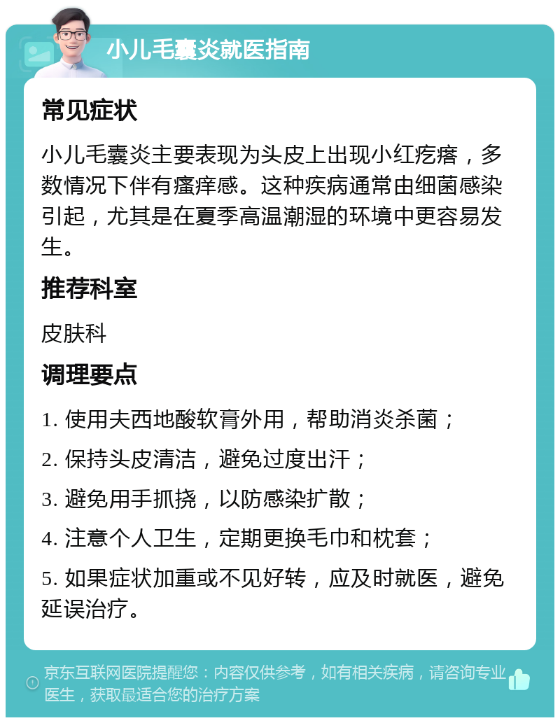 小儿毛囊炎就医指南 常见症状 小儿毛囊炎主要表现为头皮上出现小红疙瘩，多数情况下伴有瘙痒感。这种疾病通常由细菌感染引起，尤其是在夏季高温潮湿的环境中更容易发生。 推荐科室 皮肤科 调理要点 1. 使用夫西地酸软膏外用，帮助消炎杀菌； 2. 保持头皮清洁，避免过度出汗； 3. 避免用手抓挠，以防感染扩散； 4. 注意个人卫生，定期更换毛巾和枕套； 5. 如果症状加重或不见好转，应及时就医，避免延误治疗。