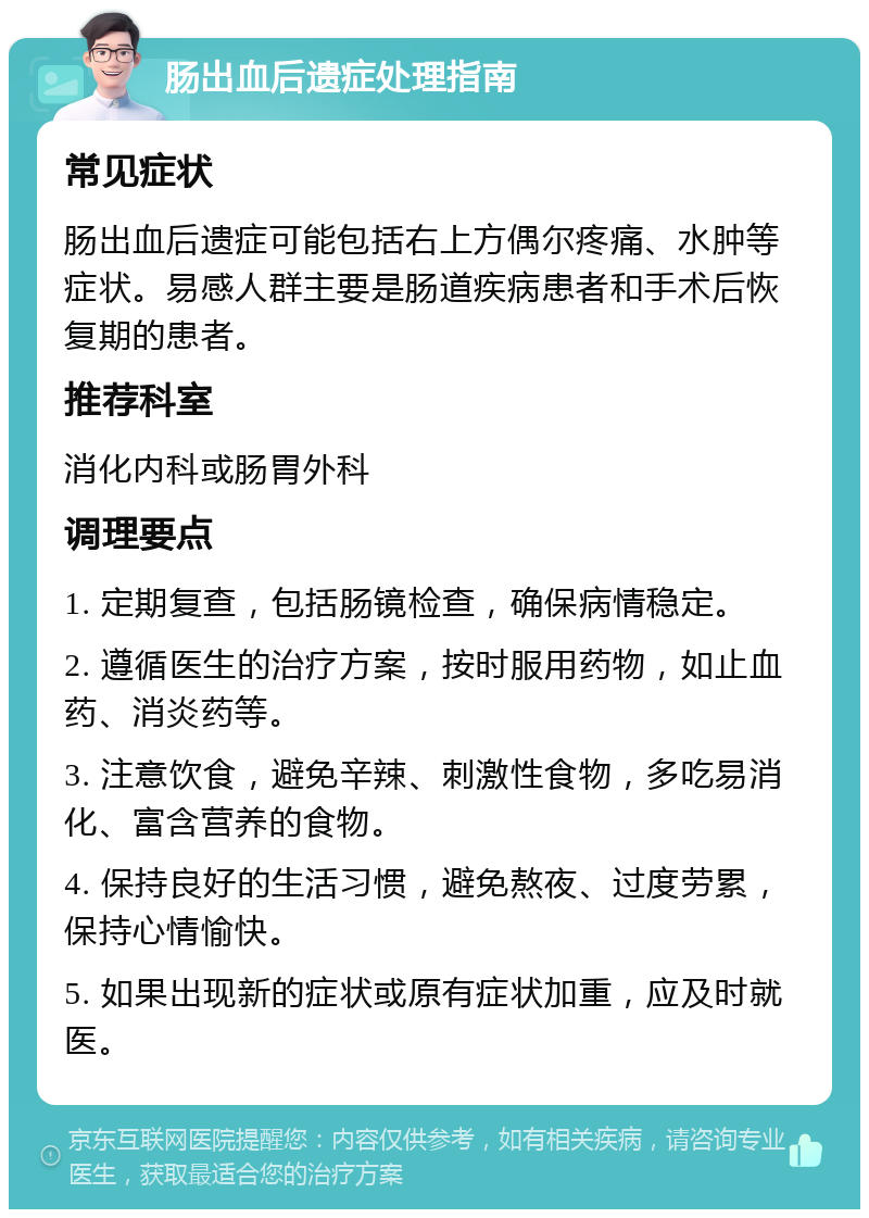 肠出血后遗症处理指南 常见症状 肠出血后遗症可能包括右上方偶尔疼痛、水肿等症状。易感人群主要是肠道疾病患者和手术后恢复期的患者。 推荐科室 消化内科或肠胃外科 调理要点 1. 定期复查，包括肠镜检查，确保病情稳定。 2. 遵循医生的治疗方案，按时服用药物，如止血药、消炎药等。 3. 注意饮食，避免辛辣、刺激性食物，多吃易消化、富含营养的食物。 4. 保持良好的生活习惯，避免熬夜、过度劳累，保持心情愉快。 5. 如果出现新的症状或原有症状加重，应及时就医。