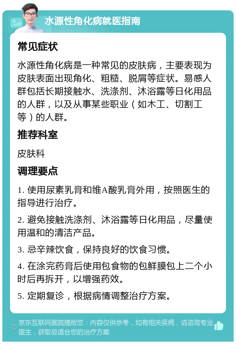 水源性角化病就医指南 常见症状 水源性角化病是一种常见的皮肤病，主要表现为皮肤表面出现角化、粗糙、脱屑等症状。易感人群包括长期接触水、洗涤剂、沐浴露等日化用品的人群，以及从事某些职业（如木工、切割工等）的人群。 推荐科室 皮肤科 调理要点 1. 使用尿素乳膏和维A酸乳膏外用，按照医生的指导进行治疗。 2. 避免接触洗涤剂、沐浴露等日化用品，尽量使用温和的清洁产品。 3. 忌辛辣饮食，保持良好的饮食习惯。 4. 在涂完药膏后使用包食物的包鲜膜包上二个小时后再拆开，以增强药效。 5. 定期复诊，根据病情调整治疗方案。