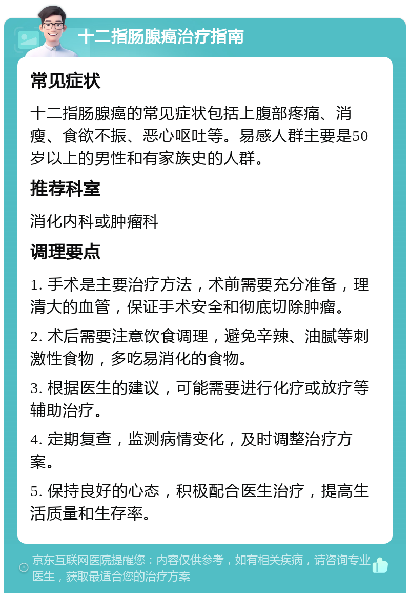 十二指肠腺癌治疗指南 常见症状 十二指肠腺癌的常见症状包括上腹部疼痛、消瘦、食欲不振、恶心呕吐等。易感人群主要是50岁以上的男性和有家族史的人群。 推荐科室 消化内科或肿瘤科 调理要点 1. 手术是主要治疗方法，术前需要充分准备，理清大的血管，保证手术安全和彻底切除肿瘤。 2. 术后需要注意饮食调理，避免辛辣、油腻等刺激性食物，多吃易消化的食物。 3. 根据医生的建议，可能需要进行化疗或放疗等辅助治疗。 4. 定期复查，监测病情变化，及时调整治疗方案。 5. 保持良好的心态，积极配合医生治疗，提高生活质量和生存率。