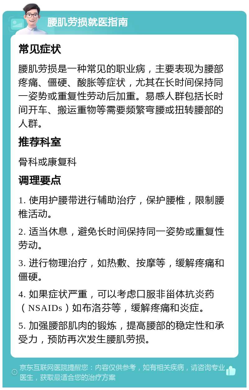 腰肌劳损就医指南 常见症状 腰肌劳损是一种常见的职业病，主要表现为腰部疼痛、僵硬、酸胀等症状，尤其在长时间保持同一姿势或重复性劳动后加重。易感人群包括长时间开车、搬运重物等需要频繁弯腰或扭转腰部的人群。 推荐科室 骨科或康复科 调理要点 1. 使用护腰带进行辅助治疗，保护腰椎，限制腰椎活动。 2. 适当休息，避免长时间保持同一姿势或重复性劳动。 3. 进行物理治疗，如热敷、按摩等，缓解疼痛和僵硬。 4. 如果症状严重，可以考虑口服非甾体抗炎药（NSAIDs）如布洛芬等，缓解疼痛和炎症。 5. 加强腰部肌肉的锻炼，提高腰部的稳定性和承受力，预防再次发生腰肌劳损。