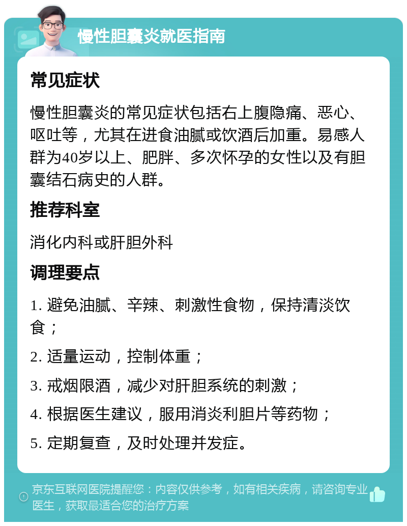 慢性胆囊炎就医指南 常见症状 慢性胆囊炎的常见症状包括右上腹隐痛、恶心、呕吐等，尤其在进食油腻或饮酒后加重。易感人群为40岁以上、肥胖、多次怀孕的女性以及有胆囊结石病史的人群。 推荐科室 消化内科或肝胆外科 调理要点 1. 避免油腻、辛辣、刺激性食物，保持清淡饮食； 2. 适量运动，控制体重； 3. 戒烟限酒，减少对肝胆系统的刺激； 4. 根据医生建议，服用消炎利胆片等药物； 5. 定期复查，及时处理并发症。