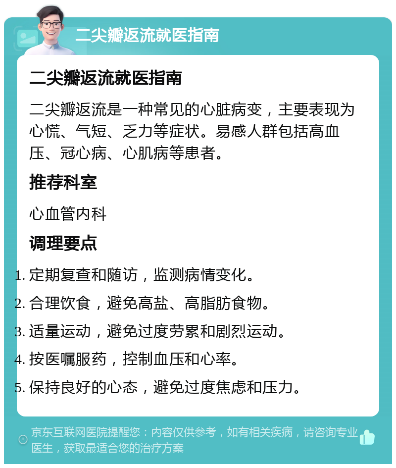 二尖瓣返流就医指南 二尖瓣返流就医指南 二尖瓣返流是一种常见的心脏病变，主要表现为心慌、气短、乏力等症状。易感人群包括高血压、冠心病、心肌病等患者。 推荐科室 心血管内科 调理要点 定期复查和随访，监测病情变化。 合理饮食，避免高盐、高脂肪食物。 适量运动，避免过度劳累和剧烈运动。 按医嘱服药，控制血压和心率。 保持良好的心态，避免过度焦虑和压力。