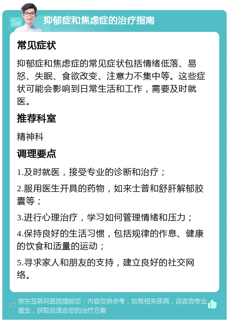 抑郁症和焦虑症的治疗指南 常见症状 抑郁症和焦虑症的常见症状包括情绪低落、易怒、失眠、食欲改变、注意力不集中等。这些症状可能会影响到日常生活和工作，需要及时就医。 推荐科室 精神科 调理要点 1.及时就医，接受专业的诊断和治疗； 2.服用医生开具的药物，如来士普和舒肝解郁胶囊等； 3.进行心理治疗，学习如何管理情绪和压力； 4.保持良好的生活习惯，包括规律的作息、健康的饮食和适量的运动； 5.寻求家人和朋友的支持，建立良好的社交网络。