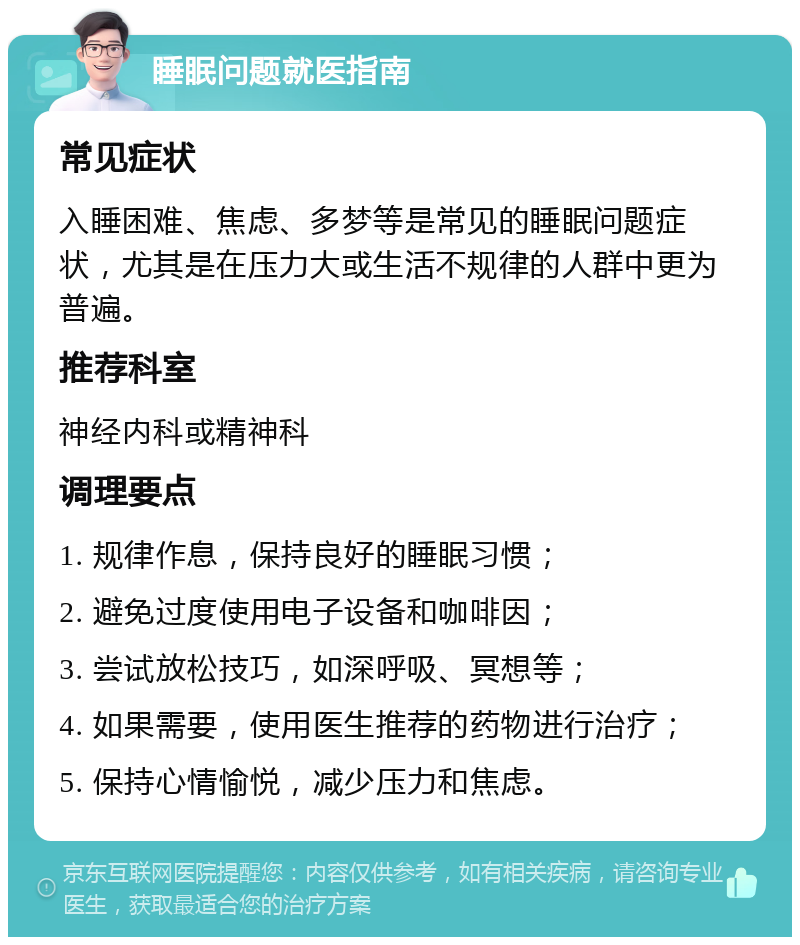 睡眠问题就医指南 常见症状 入睡困难、焦虑、多梦等是常见的睡眠问题症状，尤其是在压力大或生活不规律的人群中更为普遍。 推荐科室 神经内科或精神科 调理要点 1. 规律作息，保持良好的睡眠习惯； 2. 避免过度使用电子设备和咖啡因； 3. 尝试放松技巧，如深呼吸、冥想等； 4. 如果需要，使用医生推荐的药物进行治疗； 5. 保持心情愉悦，减少压力和焦虑。